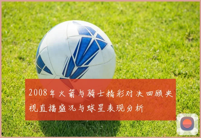 2008年火箭与骑士精彩对决回顾央视直播盛况与球星表现分析