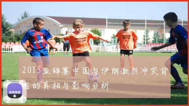 2015亚锦赛中国与伊朗激烈冲突背后的真相与影响分析