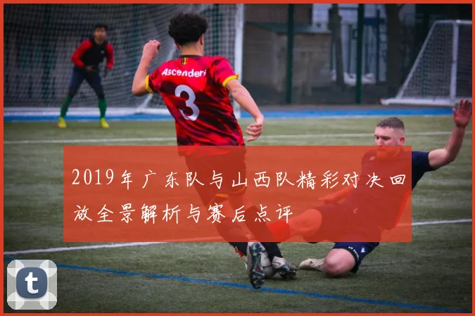 2019年广东队与山西队精彩对决回放全景解析与赛后点评