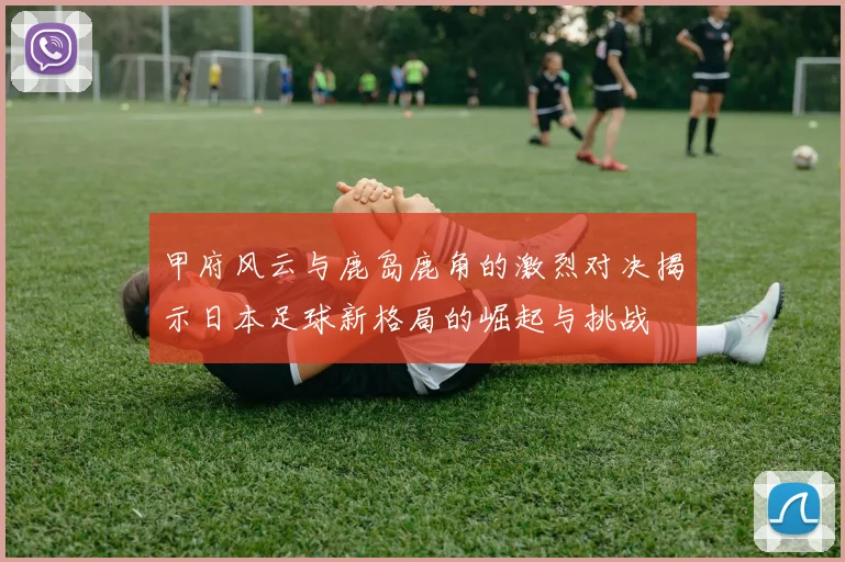 甲府风云与鹿岛鹿角的激烈对决揭示日本足球新格局的崛起与挑战