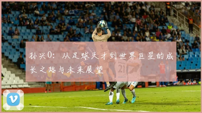 孙兴O：从足球天才到世界巨星的成长之路与未来展望