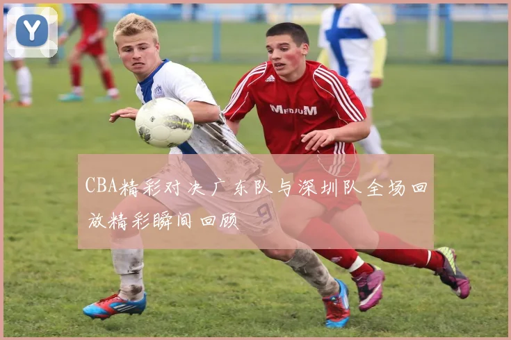CBA精彩对决广东队与深圳队全场回放精彩瞬间回顾